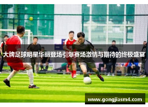 大牌足球明星华丽登场引爆赛场激情与期待的终极盛宴