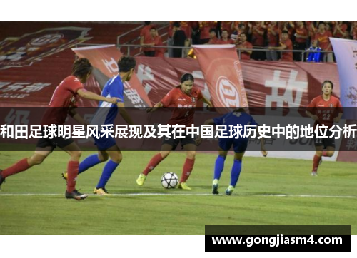 和田足球明星风采展现及其在中国足球历史中的地位分析