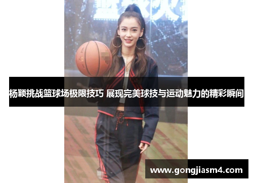 杨颖挑战篮球场极限技巧 展现完美球技与运动魅力的精彩瞬间